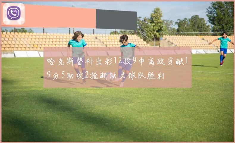 哈克斯替补出彩12投9中高效贡献19分5助攻2抢断助力球队胜利