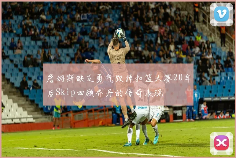 詹姆斯缺乏勇气毁掉扣篮大赛20年后Skip回顾乔丹的传奇表现