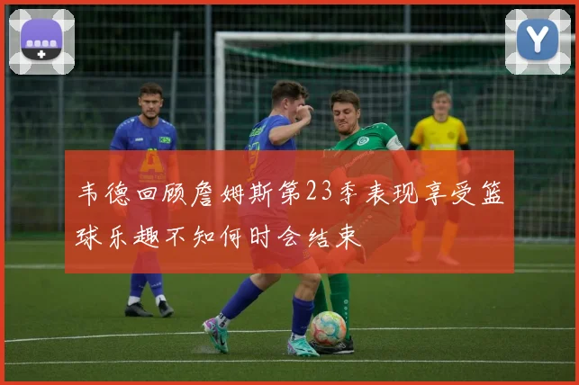 韦德回顾詹姆斯第23季表现享受篮球乐趣不知何时会结束