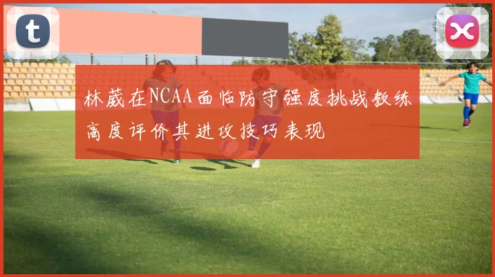 林葳在NCAA面临防守强度挑战教练高度评价其进攻技巧表现