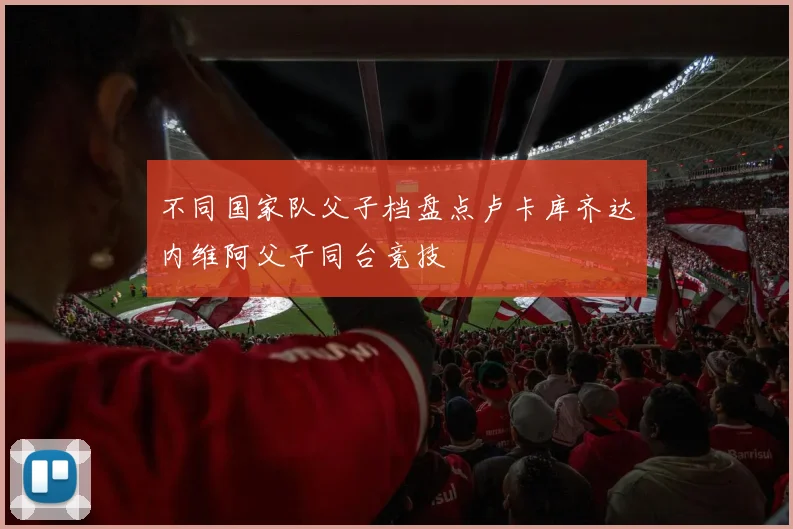 不同国家队父子档盘点卢卡库齐达内维阿父子同台竞技
