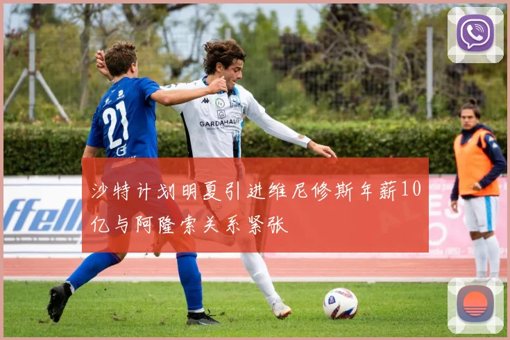 沙特计划明夏引进维尼修斯年薪10亿与阿隆索关系紧张