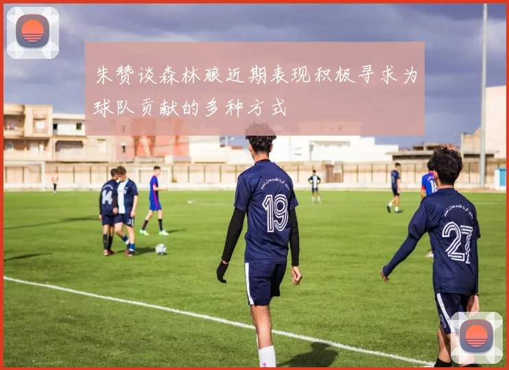 朱赞谈森林狼近期表现积极寻求为球队贡献的多种方式