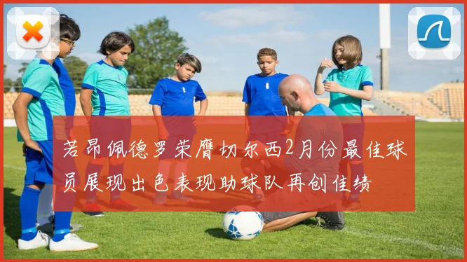 若昂佩德罗荣膺切尔西2月份最佳球员展现出色表现助球队再创佳绩
