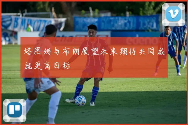 塔图姆与布朗展望未来期待共同成就更高目标