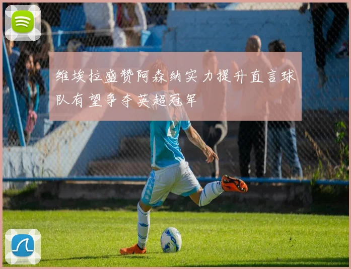 维埃拉盛赞阿森纳实力提升直言球队有望争夺英超冠军