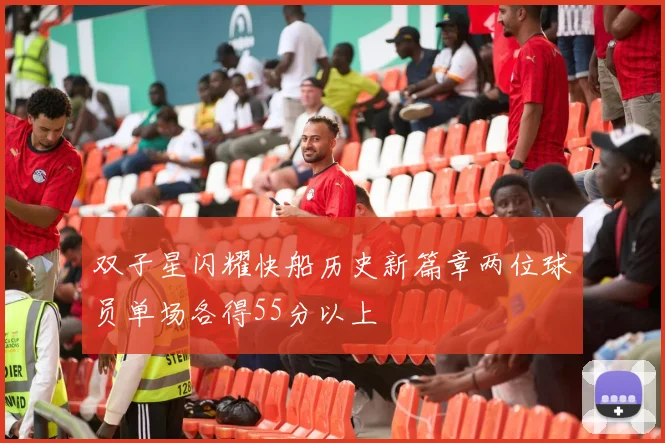 双子星闪耀快船历史新篇章两位球员单场各得55分以上