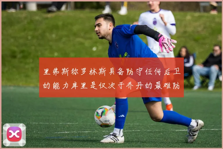 里弗斯称罗林斯具备防守任何后卫的能力库里是仅次于乔丹的最难防守球员