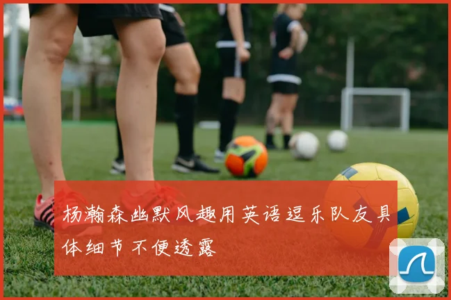 杨瀚森幽默风趣用英语逗乐队友具体细节不便透露