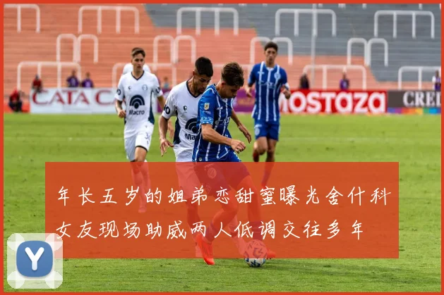年长五岁的姐弟恋甜蜜曝光舍什科女友现场助威两人低调交往多年