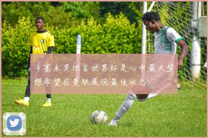 卡塞米罗坦言世界杯是心中最大梦想希望在曼联展现最佳状态