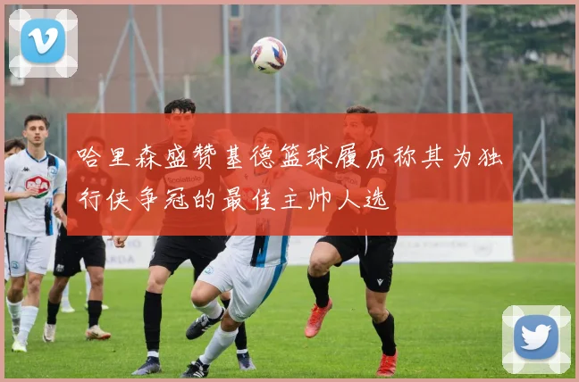 哈里森盛赞基德篮球履历称其为独行侠争冠的最佳主帅人选