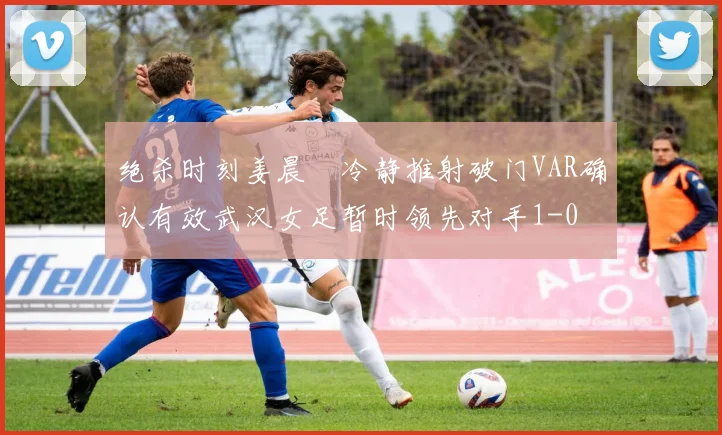 绝杀时刻姜晨璟冷静推射破门VAR确认有效武汉女足暂时领先对手1-0