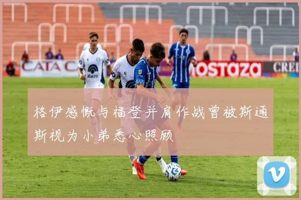 格伊感慨与福登并肩作战曾被斯通斯视为小弟悉心照顾